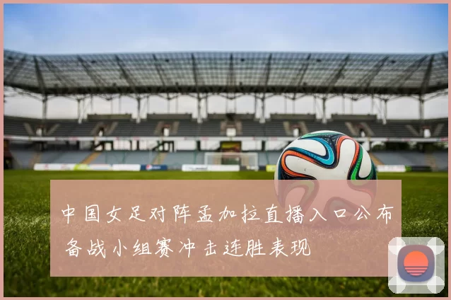 中国女足对阵孟加拉直播入口公布 备战小组赛冲击连胜表现
