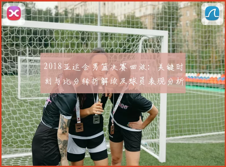 2018亚运会男篮决赛回放:关键时刻与比分转折解读及球员表现分析