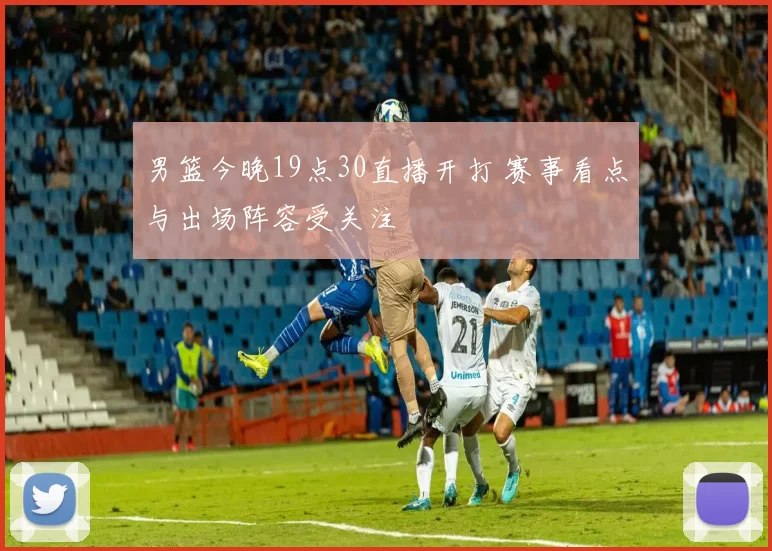 男篮今晚19点30直播开打 赛事看点与出场阵容受关注