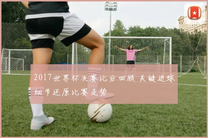 2017世界杯决赛比分回顾 关键进球细节还原比赛走势