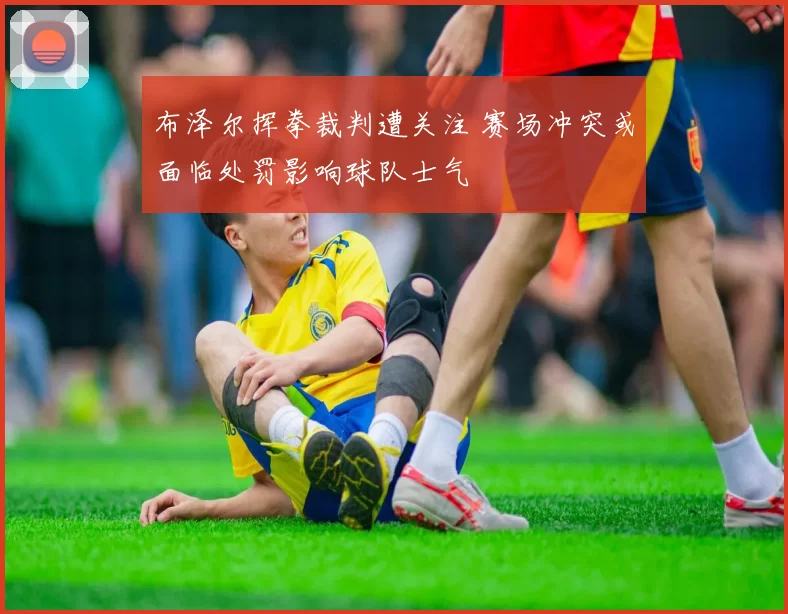 布泽尔挥拳裁判遭关注 赛场冲突或面临处罚影响球队士气
