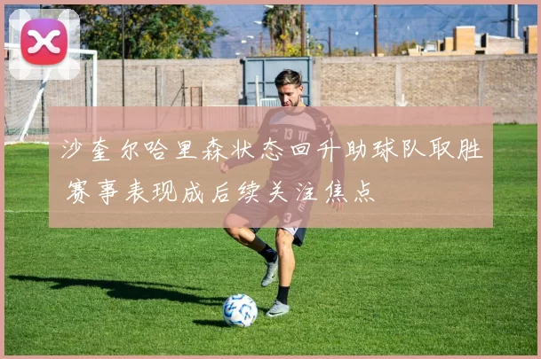 沙奎尔哈里森状态回升助球队取胜 赛事表现成后续关注焦点