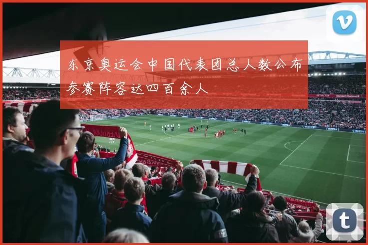 东京奥运会中国代表团总人数公布参赛阵容达四百余人