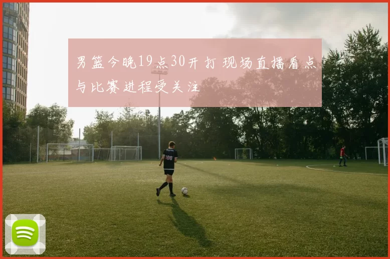男篮今晚19点30开打 现场直播看点与比赛进程受关注