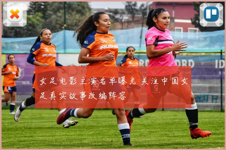 女足电影主演名单曝光 关注中国女足真实故事改编阵容