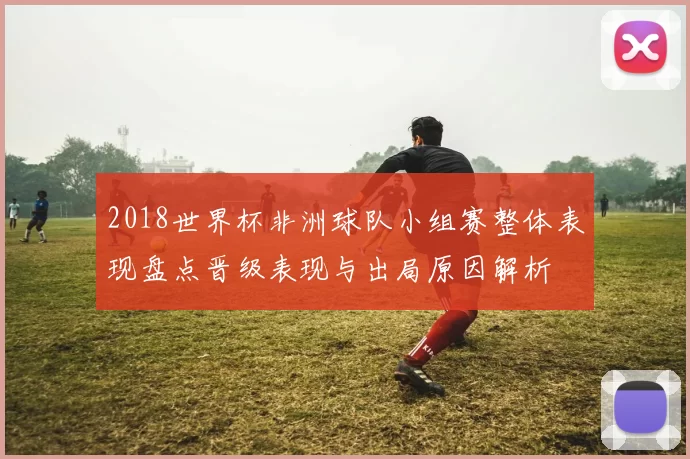 2018世界杯非洲球队小组赛整体表现盘点晋级表现与出局原因解析