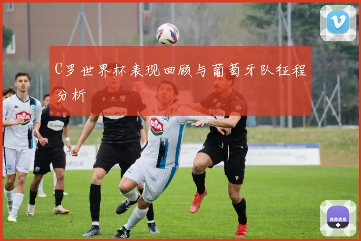 C罗世界杯表现回顾与葡萄牙队征程分析