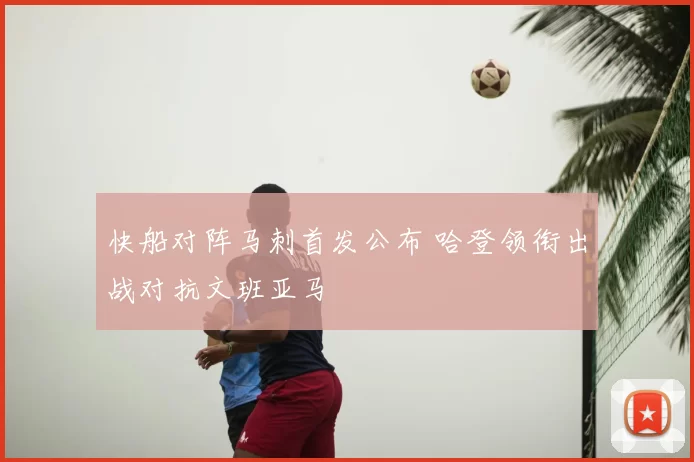 快船对阵马刺首发公布 哈登领衔出战对抗文班亚马