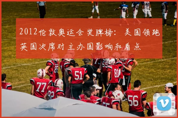 2012伦敦奥运会奖牌榜：美国领跑英国次席对主办国影响和看点