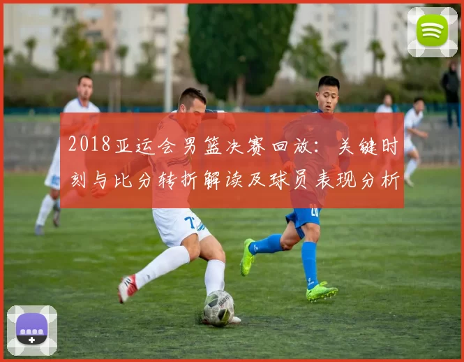 2018亚运会男篮决赛回放:关键时刻与比分转折解读及球员表现分析