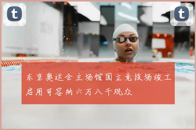 东京奥运会主场馆国立竞技场竣工启用可容纳六万八千观众