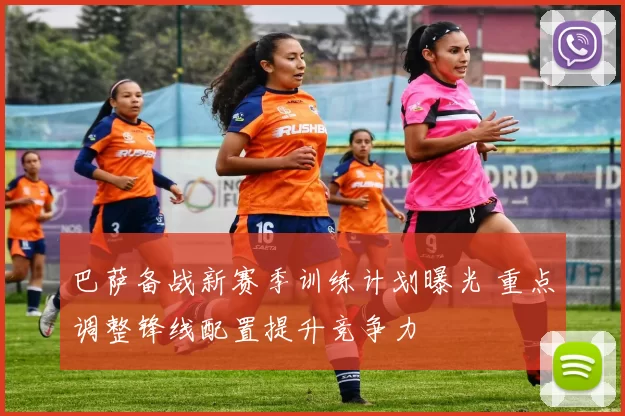 巴萨备战新赛季训练计划曝光 重点调整锋线配置提升竞争力