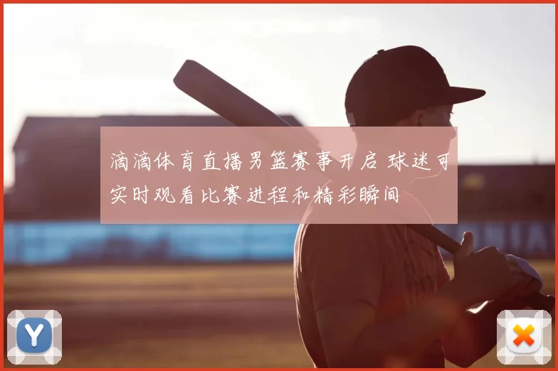 滴滴体育直播男篮赛事开启 球迷可实时观看比赛进程和精彩瞬间