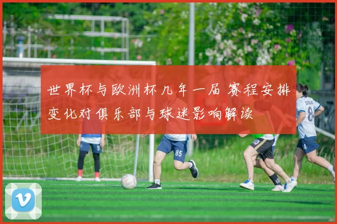 世界杯与欧洲杯几年一届 赛程安排变化对俱乐部与球迷影响解读