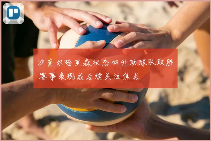 沙奎尔哈里森状态回升助球队取胜 赛事表现成后续关注焦点