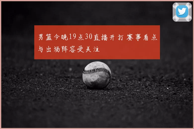 男篮今晚19点30直播开打 赛事看点与出场阵容受关注
