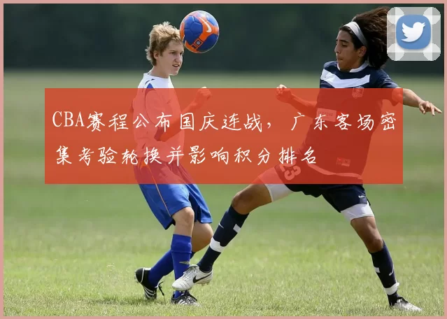 CBA赛程公布国庆连战，广东客场密集考验轮换并影响积分排名