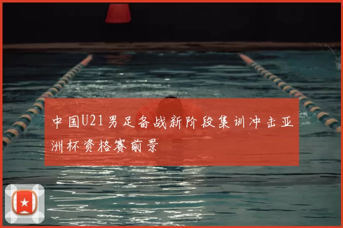 中国U21男足备战新阶段集训冲击亚洲杯资格赛前景