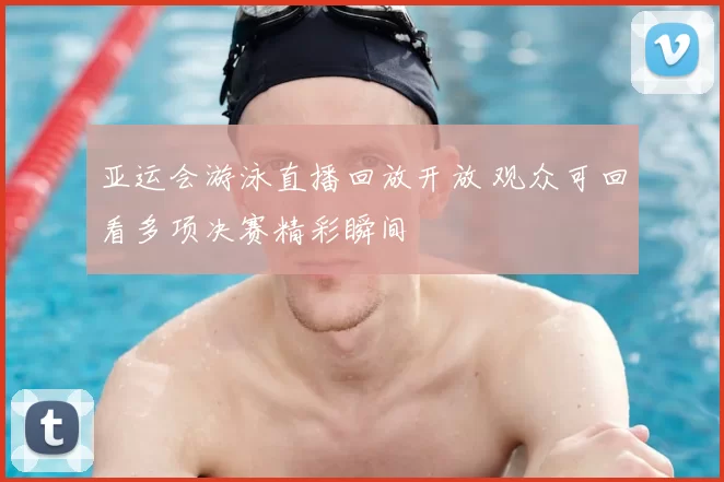 亚运会游泳直播回放开放 观众可回看多项决赛精彩瞬间