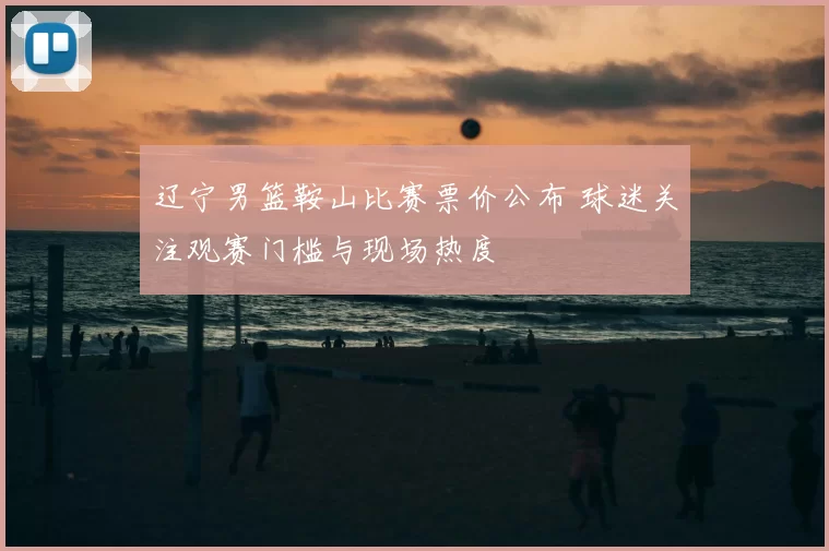辽宁男篮鞍山比赛票价公布 球迷关注观赛门槛与现场热度