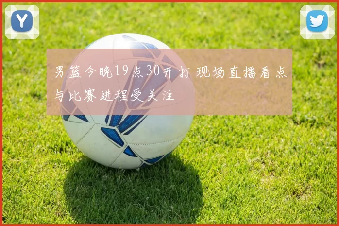 男篮今晚19点30开打 现场直播看点与比赛进程受关注