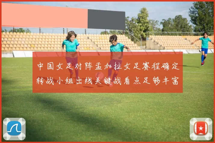 中国女足对阵孟加拉女足赛程确定转战小组出线关键战看点足够丰富