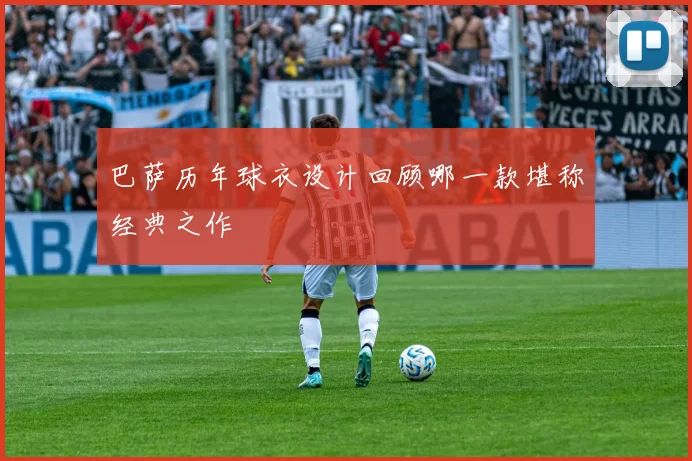 巴萨历年球衣设计回顾哪一款堪称经典之作