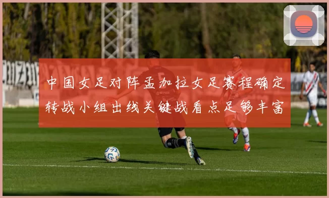 中国女足对阵孟加拉女足赛程确定转战小组出线关键战看点足够丰富