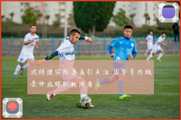 沈梓捷实际身高引关注 国字号内线条件成球队轮换看点