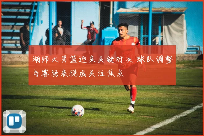 湖师大男篮迎来关键对决 球队调整与赛场表现成关注焦点