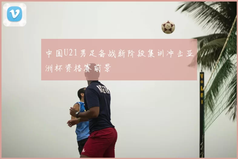 中国U21男足备战新阶段集训冲击亚洲杯资格赛前景
