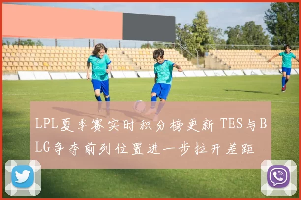 LPL夏季赛实时积分榜更新 TES与BLG争夺前列位置进一步拉开差距