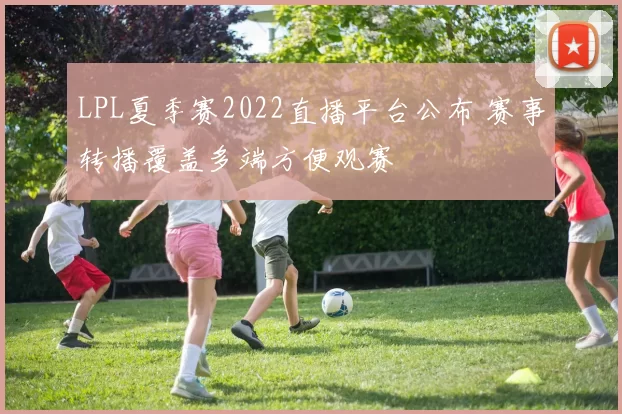 LPL夏季赛2022直播平台公布 赛事转播覆盖多端方便观赛