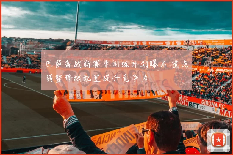 巴萨备战新赛季训练计划曝光 重点调整锋线配置提升竞争力