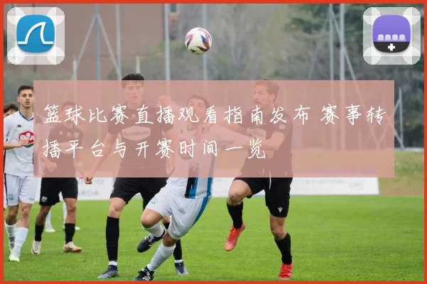 篮球比赛直播观看指南发布 赛事转播平台与开赛时间一览