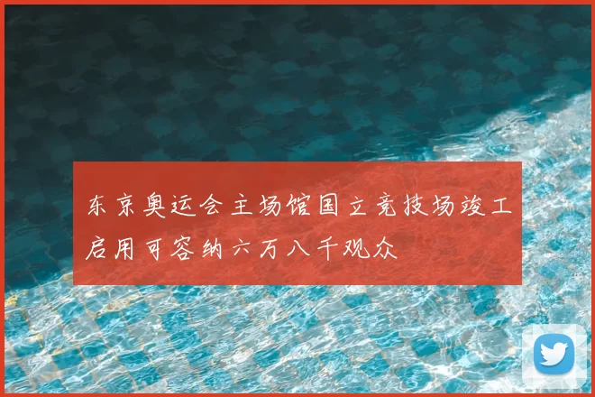 东京奥运会主场馆国立竞技场竣工启用可容纳六万八千观众