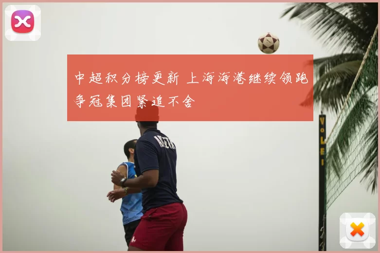 中超积分榜更新 上海海港继续领跑争冠集团紧追不舍